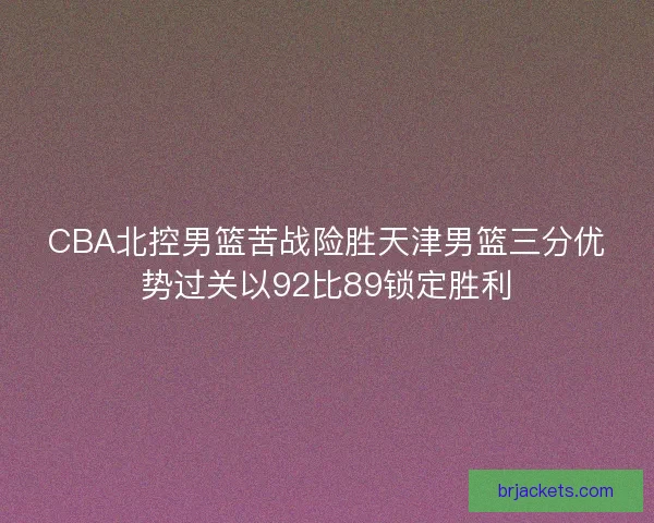 CBA北控男篮苦战险胜天津男篮三分优势过关以92比89锁定胜利