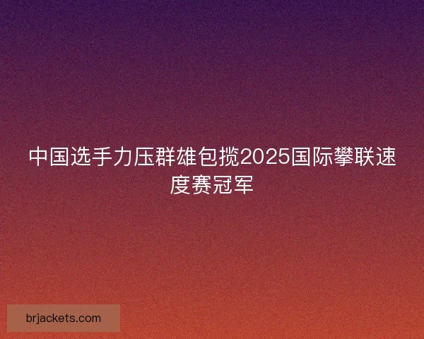 中国选手力压群雄包揽2025国际攀联速度赛冠军