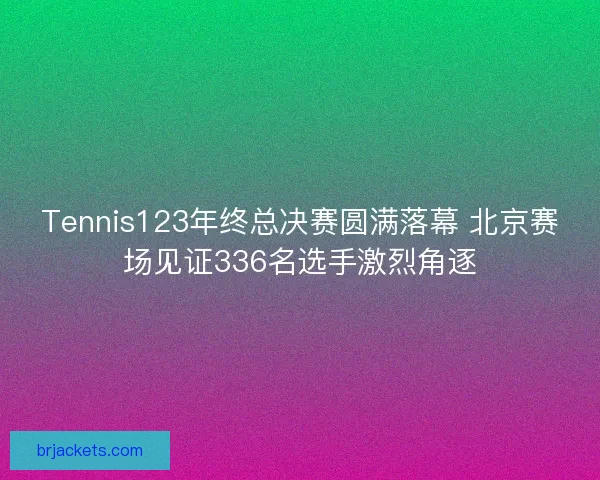 Tennis123年终总决赛圆满落幕 北京赛场见证336名选手激烈角逐