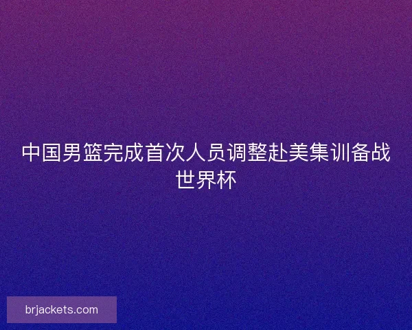 中国男篮完成首次人员调整赴美集训备战世界杯