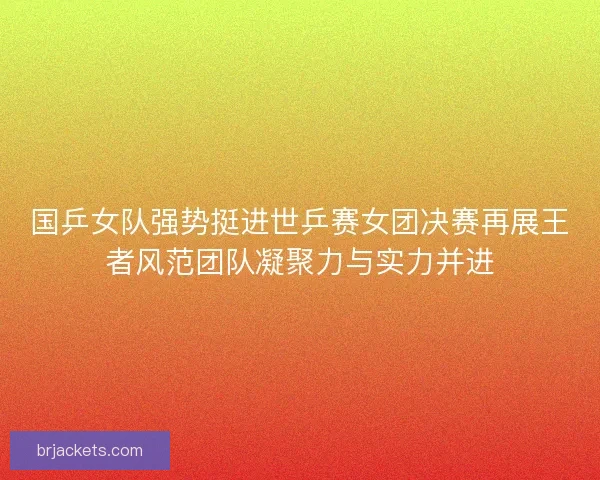 国乒女队强势挺进世乒赛女团决赛再展王者风范团队凝聚力与实力并进