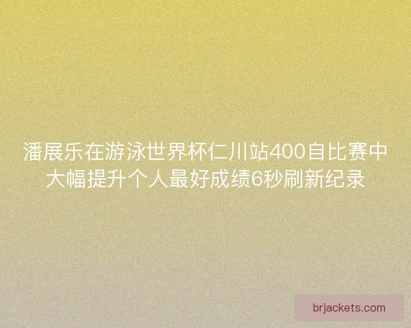 潘展乐在游泳世界杯仁川站400自比赛中大幅提升个人最好成绩6秒刷新纪录
