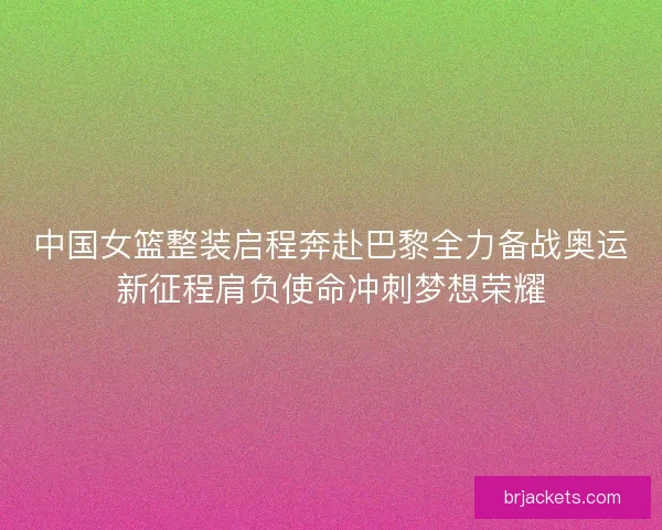中国女篮整装启程奔赴巴黎全力备战奥运新征程肩负使命冲刺梦想荣耀