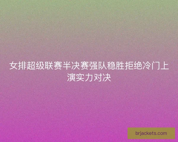 女排超级联赛半决赛强队稳胜拒绝冷门上演实力对决