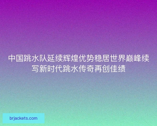 中国跳水队延续辉煌优势稳居世界巅峰续写新时代跳水传奇再创佳绩