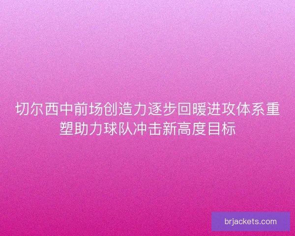 切尔西中前场创造力逐步回暖进攻体系重塑助力球队冲击新高度目标