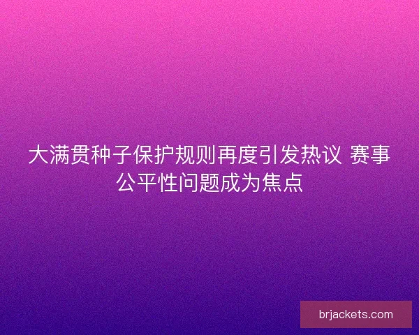 大满贯种子保护规则再度引发热议 赛事公平性问题成为焦点